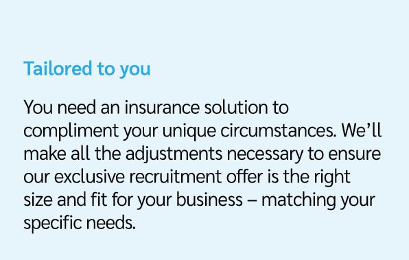 Tailored to you You need an insurance solution to compliment your unique circumstances. We’ll make all the adjustment...