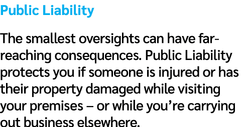 Public Liability The smallest oversights can have far reaching consequences. Public Liability protects you if someone...